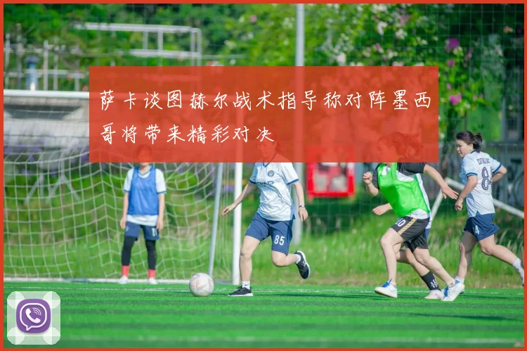 萨卡谈图赫尔战术指导称对阵墨西哥将带来精彩对决