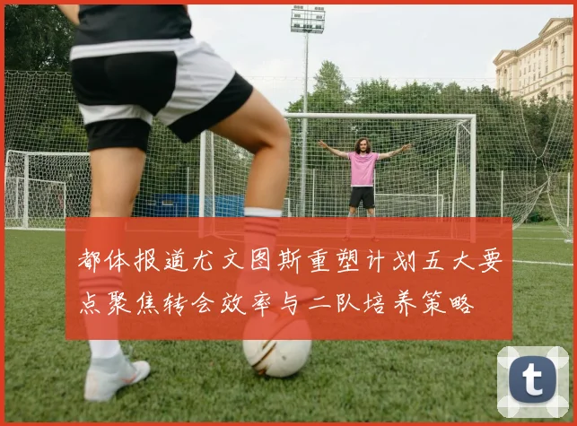 都体报道尤文图斯重塑计划五大要点聚焦转会效率与二队培养策略