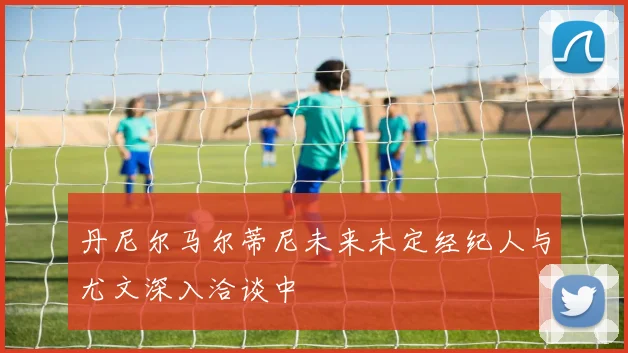 丹尼尔马尔蒂尼未来未定经纪人与尤文深入洽谈中
