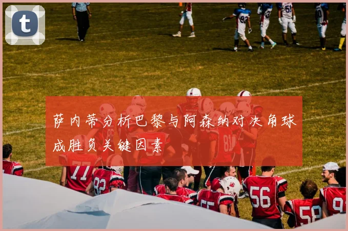 萨内蒂分析巴黎与阿森纳对决角球成胜负关键因素