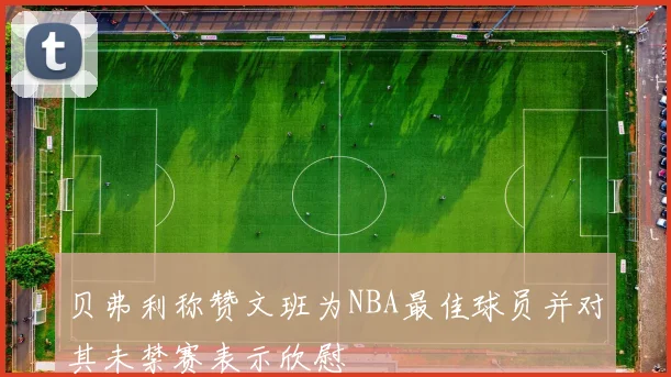 贝弗利称赞文班为NBA最佳球员并对其未禁赛表示欣慰