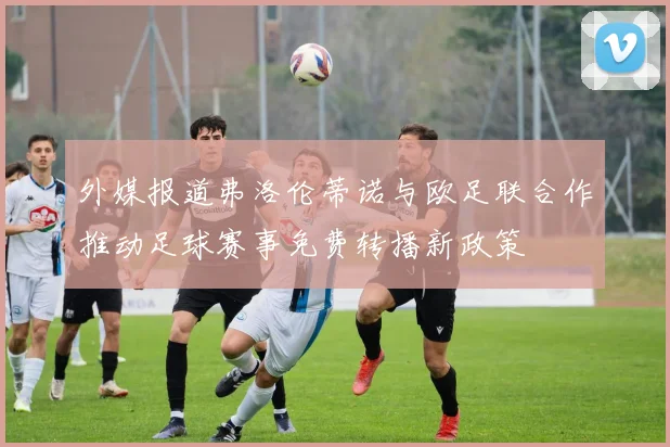 外媒报道弗洛伦蒂诺与欧足联合作推动足球赛事免费转播新政策