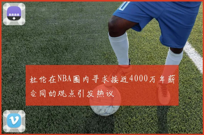 杜伦在NBA圈内寻求接近4000万年薪合同的观点引发热议