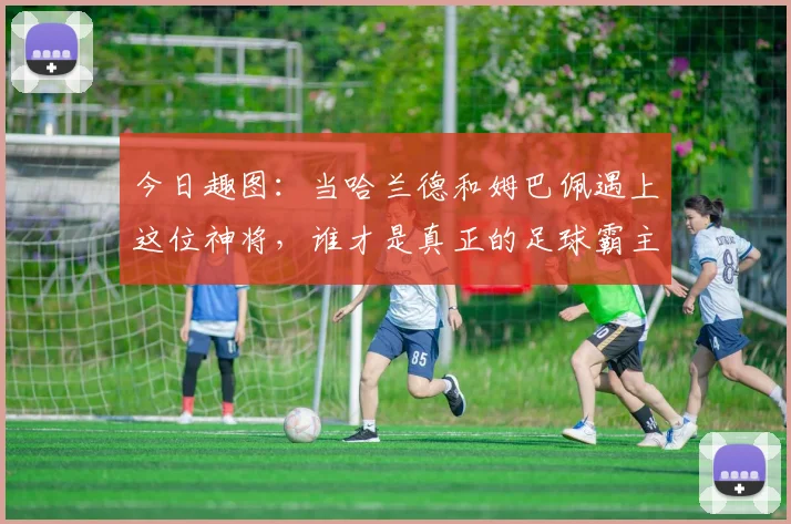 今日趣图：当哈兰德和姆巴佩遇上这位神将，谁才是真正的足球霸主