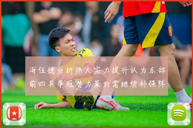 海伍德分析热火实力提升认为东部前四具争冠潜力莱利需继续补强阵容