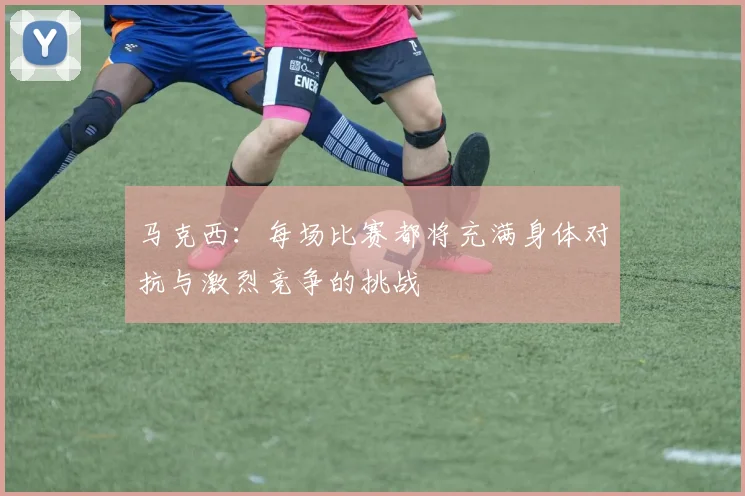 马克西：每场比赛都将充满身体对抗与激烈竞争的挑战