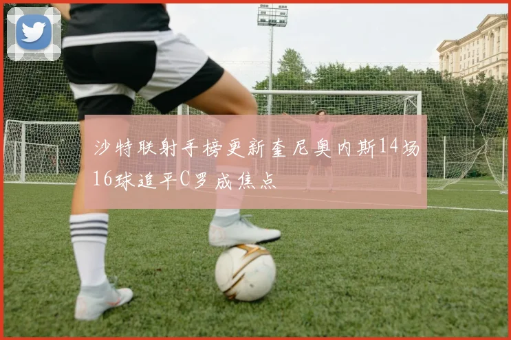 沙特联射手榜更新奎尼奥内斯14场16球追平C罗成焦点