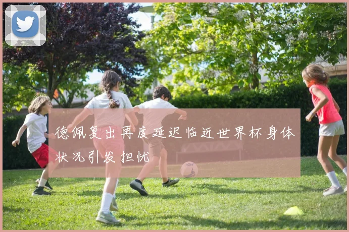德佩复出再度延迟临近世界杯身体状况引发担忧