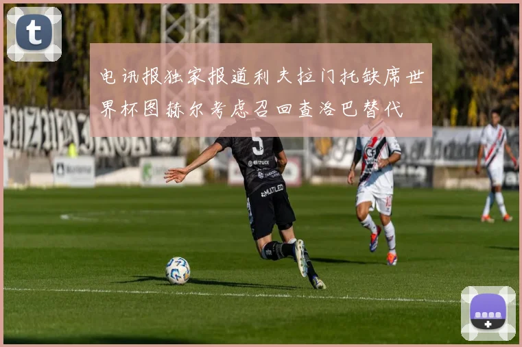 电讯报独家报道利夫拉门托缺席世界杯图赫尔考虑召回查洛巴替代