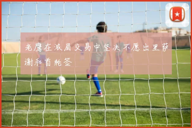 老鹰在浓眉交易中坚决不愿出里萨谢和首轮签