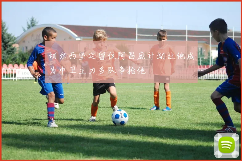 切尔西坚定留住阿昌庞计划让他成为中卫主力多队争抢他