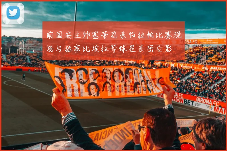 前国安主帅塞蒂恩亲临拉帕比赛现场与赫塞比埃拉等球星亲密合影