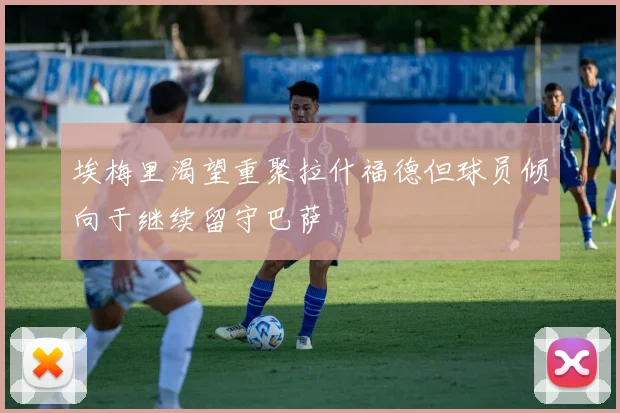 埃梅里渴望重聚拉什福德但球员倾向于继续留守巴萨