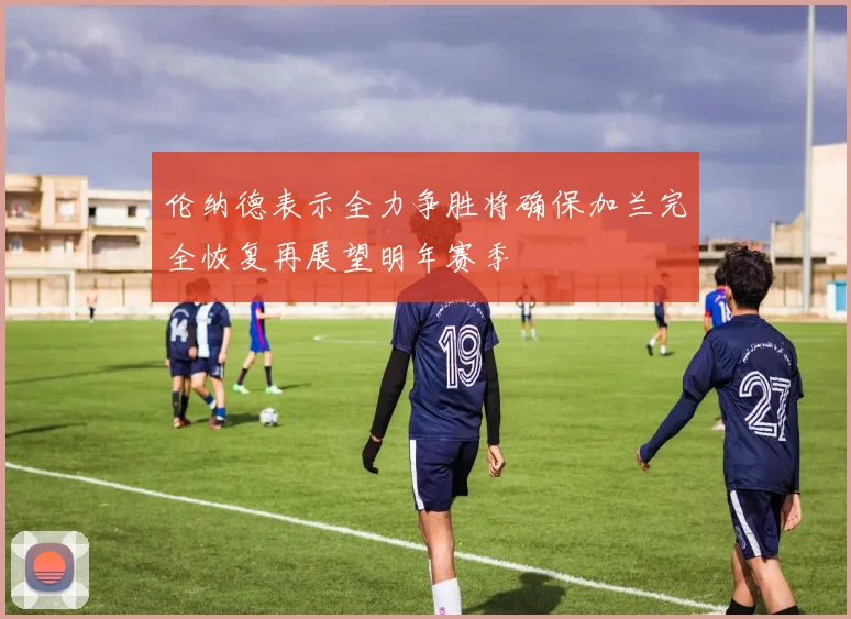 伦纳德表示全力争胜将确保加兰完全恢复再展望明年赛季