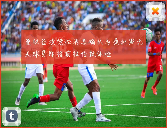 曼联签埃德松消息确认与桑托斯无关球员即将前往伦敦体检