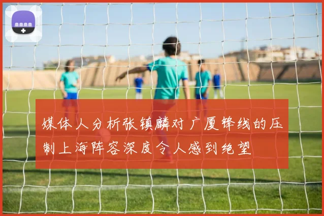 媒体人分析张镇麟对广厦锋线的压制上海阵容深度令人感到绝望