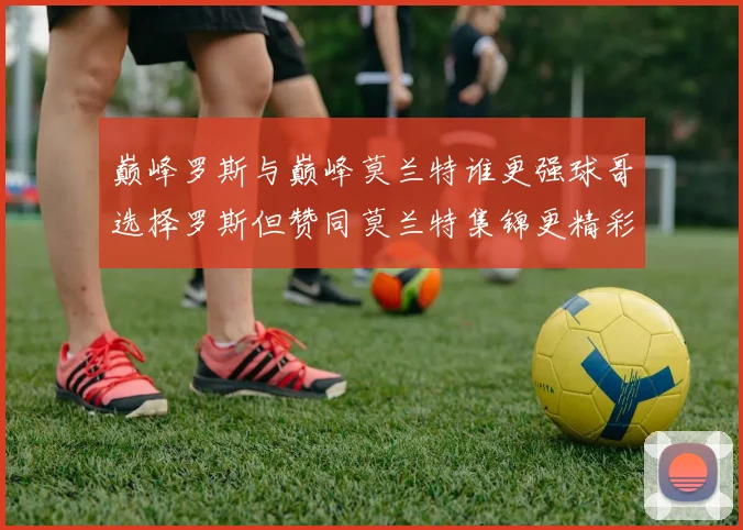 巅峰罗斯与巅峰莫兰特谁更强球哥选择罗斯但赞同莫兰特集锦更精彩