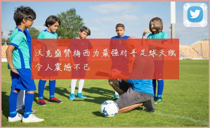 沃克盛赞梅西为最强对手足球天赋令人震撼不已