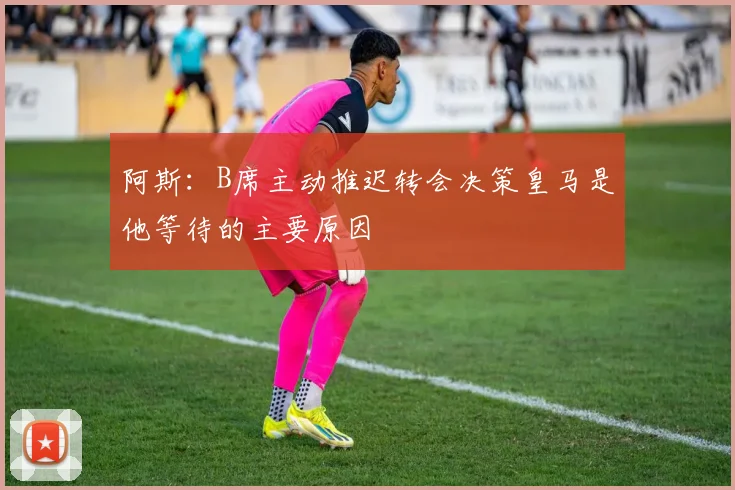 阿斯：B席主动推迟转会决策皇马是他等待的主要原因