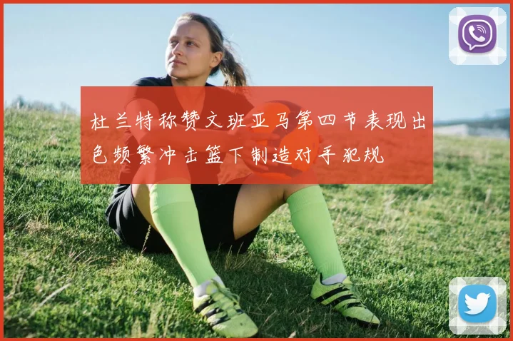 杜兰特称赞文班亚马第四节表现出色频繁冲击篮下制造对手犯规