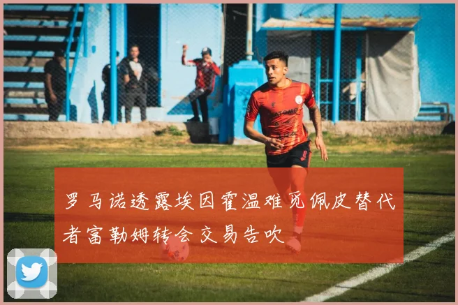 罗马诺透露埃因霍温难觅佩皮替代者富勒姆转会交易告吹