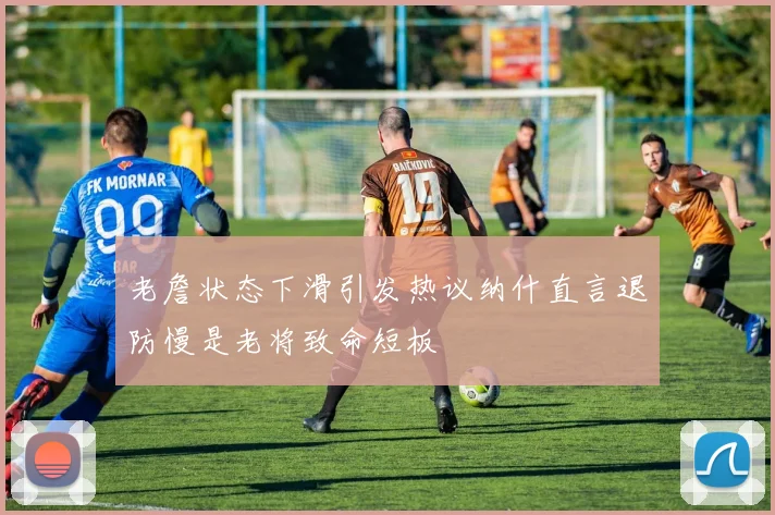 老詹状态下滑引发热议纳什直言退防慢是老将致命短板