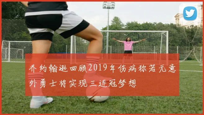 乔约翰逊回顾2019年伤病称若无意外勇士将实现三连冠梦想