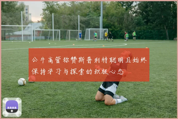 公牛高管称赞斯普利特聪明且始终保持学习与探索的积极心态