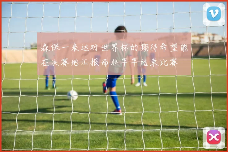 森保一表达对世界杯的期待希望能在决赛地汇报而非早早结束比赛